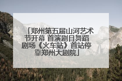 郑州第五届山河艺术节开幕 首演剧目舞蹈剧场《火车站》首站停靠郑州大剧院