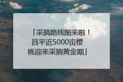 采摘路线图来啦！昌平近5000亩樱桃迎来采摘黄金期