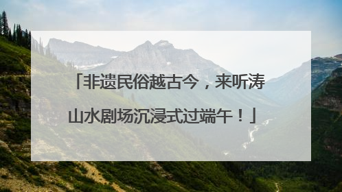 非遗民俗越古今，来听涛山水剧场沉浸式过端午！