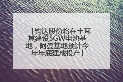 钧达股份将在土耳其建设5GW电池基地，阿曼基地预计今年年底建成投产