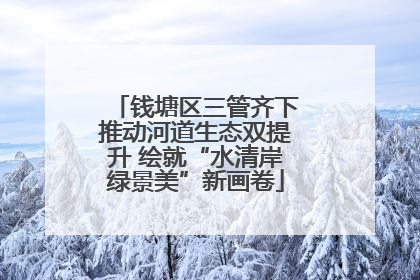 钱塘区三管齐下推动河道生态双提升 绘就“水清岸绿景美”新画卷