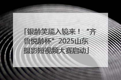 银龄笑靥入镜来！“齐鲁悦龄杯”2025山东摄影短视频大赛启动