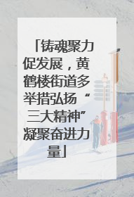 铸魂聚力促发展，黄鹤楼街道多举措弘扬“三大精神”凝聚奋进力量