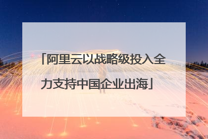 阿里云以战略级投入全力支持中国企业出海