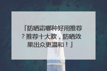 防晒霜哪种好用推荐？推荐十大款，防晒效果出众更温和！