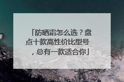 防晒霜怎么选？盘点十款高性价比型号，总有一款适合你