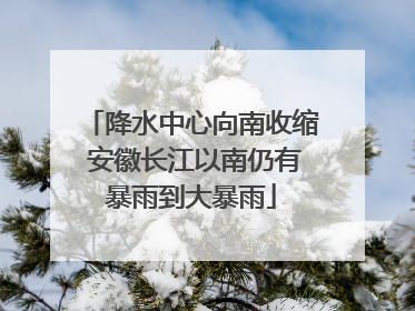 降水中心向南收缩 安徽长江以南仍有暴雨到大暴雨