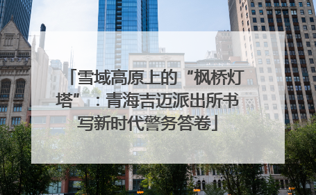 雪域高原上的“枫桥灯塔”：青海吉迈派出所书写新时代警务答卷