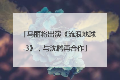 马丽将出演《流浪地球3》，与沈腾再合作