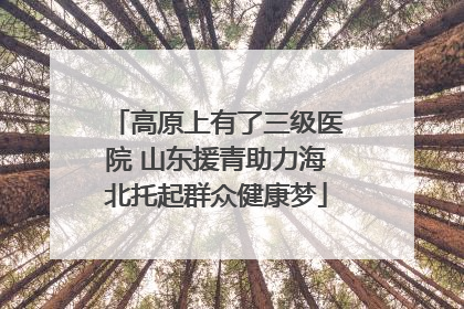 高原上有了三级医院 山东援青助力海北托起群众健康梦
