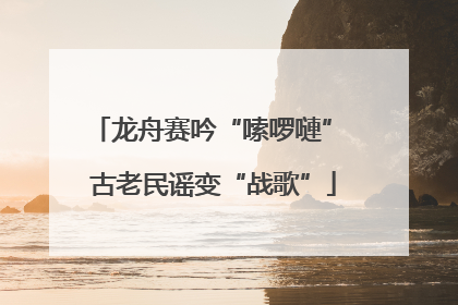 龙舟赛吟“嗦啰嗹” 古老民谣变“战歌”