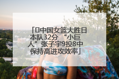 ﻿中国女篮大胜日本队32分 “小巨人”张子宇9投8中保持高进攻效率