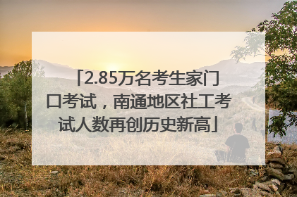 2.85万名考生家门口考试，南通地区社工考试人数再创历史新高
