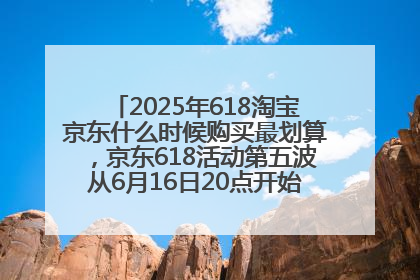 2025年618淘宝京东什么时候购买最划算，京东618活动第五波从6月16日20点开始最便宜优惠！