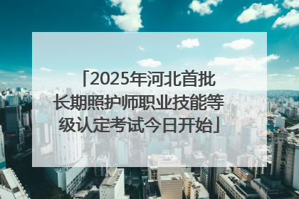 2025年河北首批长期照护师职业技能等级认定考试今日开始