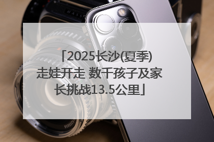 2025长沙(夏季)走娃开走 数千孩子及家长挑战13.5公里