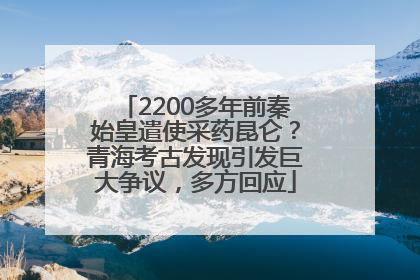 2200多年前秦始皇遣使采药昆仑？青海考古发现引发巨大争议，多方回应