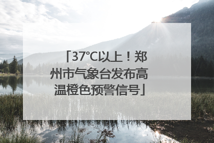 37℃以上！郑州市气象台发布高温橙色预警信号