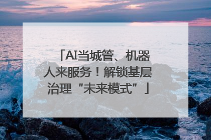 AI当城管、机器人来服务！解锁基层治理“未来模式”