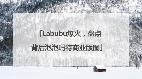 Labubu爆火，盘点背后泡泡玛特商业版图